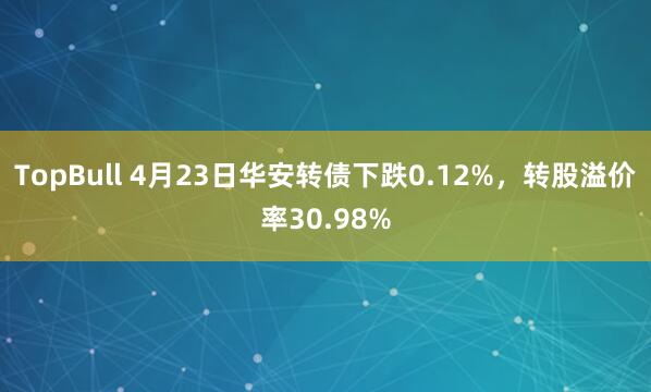 TopBull 4月23日华安转债下跌0.12%，转股溢价率30.98%