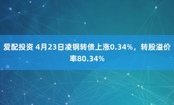 爱配投资 4月23日凌钢转债上涨0.34%，转股溢价率80.34%