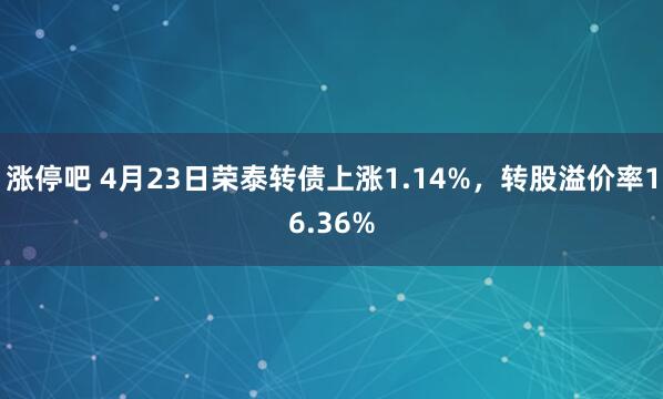涨停吧 4月23日荣泰转债上涨1.14%，转股溢价率16.36%