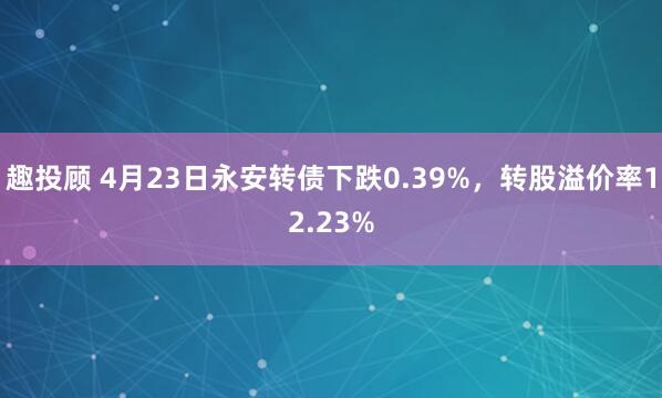 趣投顾 4月23日永安转债下跌0.39%，转股溢价率12.23%