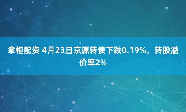拿柜配资 4月23日京源转债下跌0.19%，转股溢价率2%