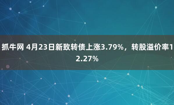 抓牛网 4月23日新致转债上涨3.79%，转股溢价率12.27%