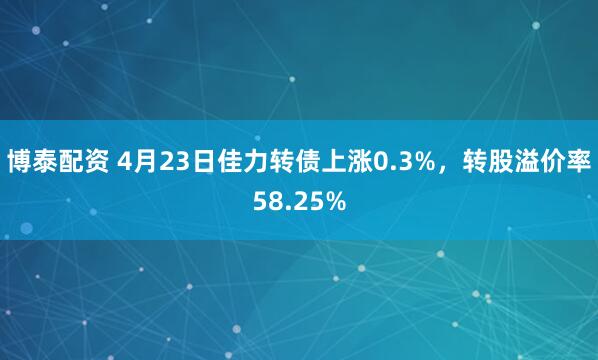 博泰配资 4月23日佳力转债上涨0.3%，转股溢价率58.25%