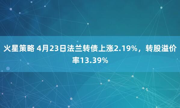 火星策略 4月23日法兰转债上涨2.19%，转股溢价率13.39%