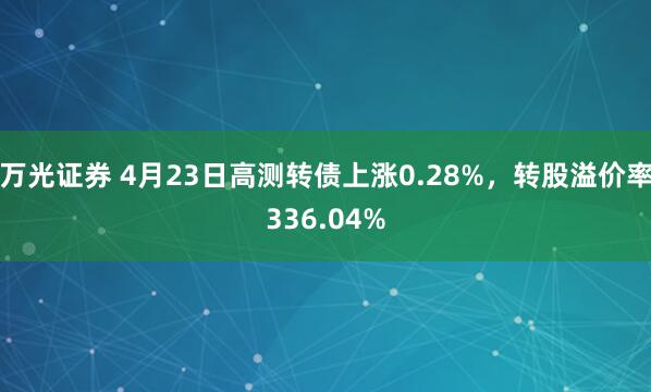 万光证券 4月23日高测转债上涨0.28%，转股溢价率336.04%