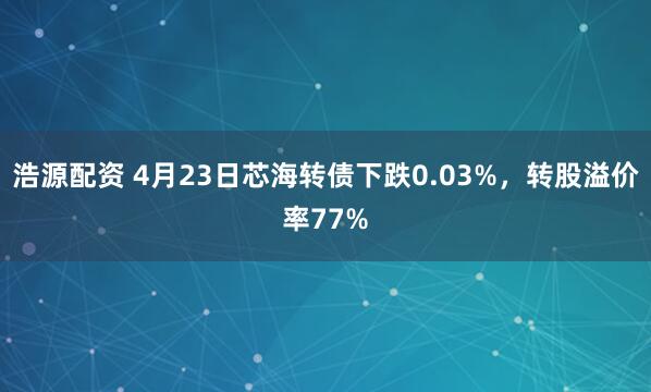 浩源配资 4月23日芯海转债下跌0.03%，转股溢价率77%