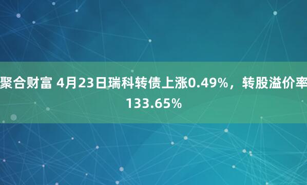 聚合财富 4月23日瑞科转债上涨0.49%，转股溢价率133.65%