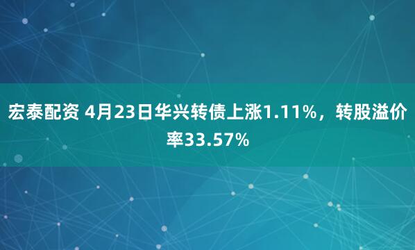 宏泰配资 4月23日华兴转债上涨1.11%，转股溢价率33.57%