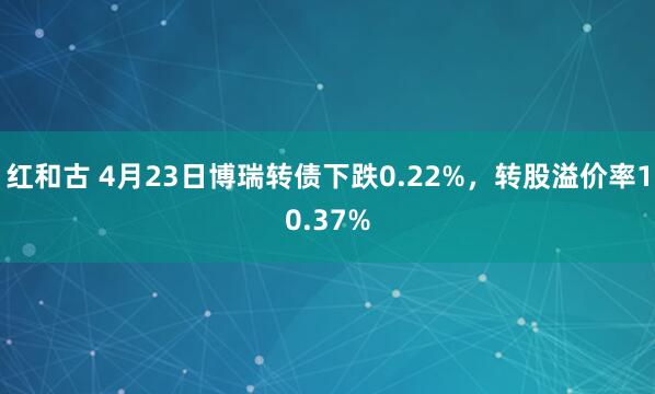 红和古 4月23日博瑞转债下跌0.22%，转股溢价率10.37%