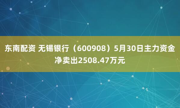 东南配资 无锡银行（600908）5月30日主力资金净卖出2508.47万元