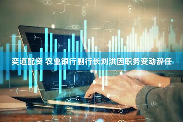 奕道配资 农业银行副行长刘洪因职务变动辞任