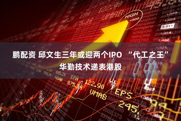 鹏配资 邱文生三年或迎两个IPO  “代工之王”华勤技术递表港股