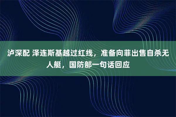 泸深配 泽连斯基越过红线，准备向菲出售自杀无人艇，国防部一句话回应