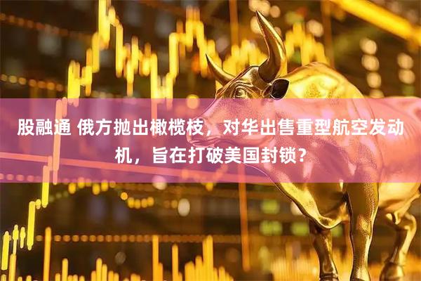股融通 俄方抛出橄榄枝，对华出售重型航空发动机，旨在打破美国封锁？