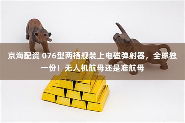 京海配资 076型两栖舰装上电磁弹射器，全球独一份！无人机航母还是准航母