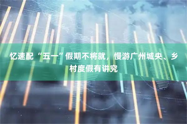忆速配 “五一”假期不将就，慢游广州城央、乡村度假有讲究