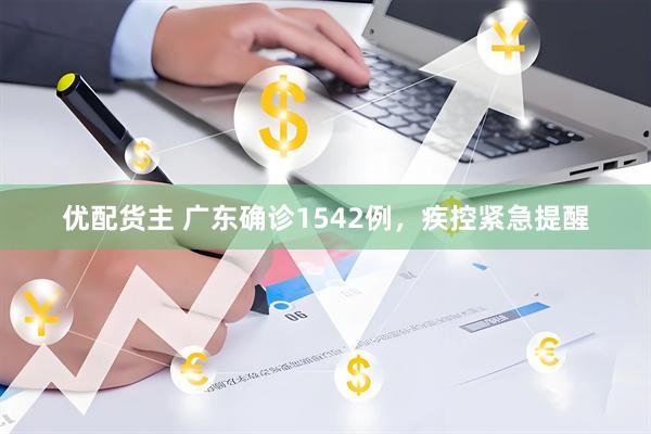 优配货主 广东确诊1542例，疾控紧急提醒