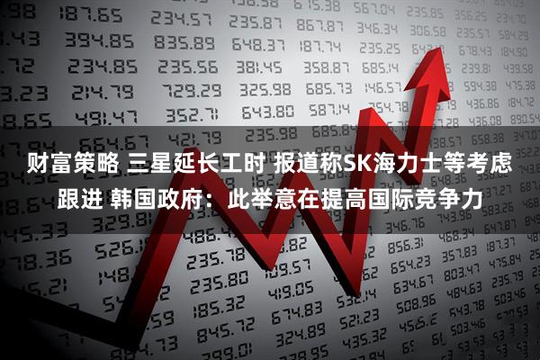 财富策略 三星延长工时 报道称SK海力士等考虑跟进 韩国政府：此举意在提高国际竞争力
