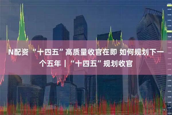N配资 “十四五”高质量收官在即 如何规划下一个五年｜“十四五”规划收官