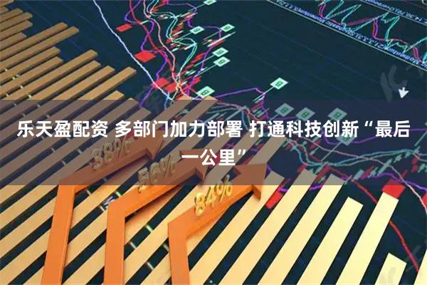 乐天盈配资 多部门加力部署 打通科技创新“最后一公里”