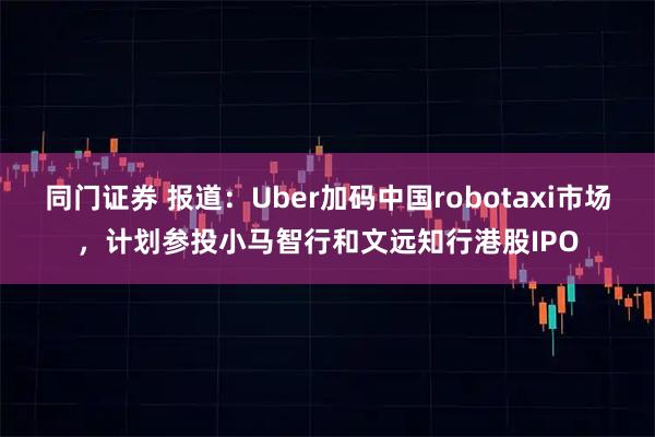 同门证券 报道：Uber加码中国robotaxi市场，计划参投小马智行和文远知行港股IPO