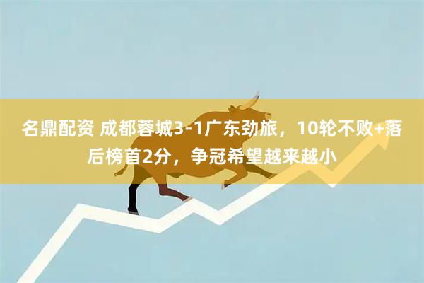 名鼎配资 成都蓉城3-1广东劲旅，10轮不败+落后榜首2分，争冠希望越来越小
