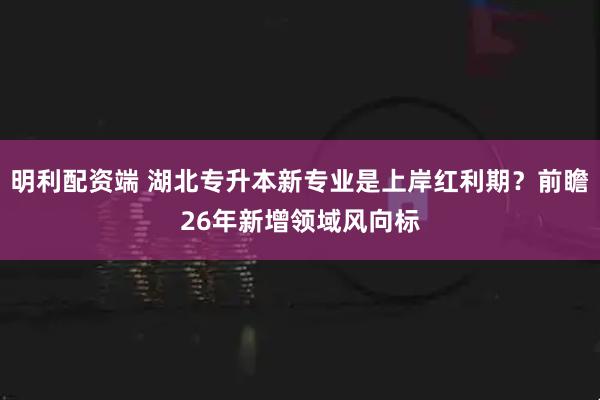 明利配资端 湖北专升本新专业是上岸红利期？前瞻26年新增领域风向标