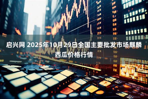 启兴网 2025年10月29日全国主要批发市场麒麟西瓜价格行情