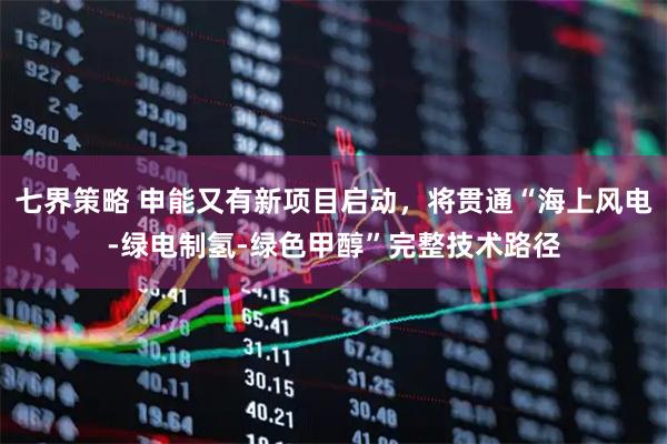七界策略 申能又有新项目启动，将贯通“海上风电-绿电制氢-绿色甲醇”完整技术路径