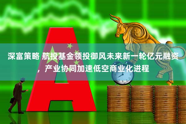 深富策略 航投基金领投御风未来新一轮亿元融资，产业协同加速低空商业化进程