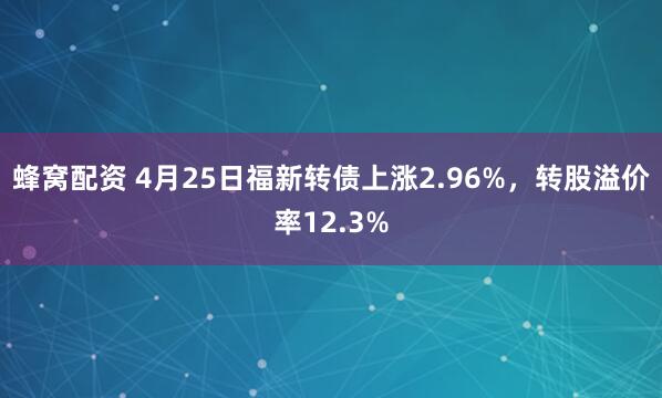 蜂窝配资 4月25日福新转债上涨2.96%，转股溢价率12.3%