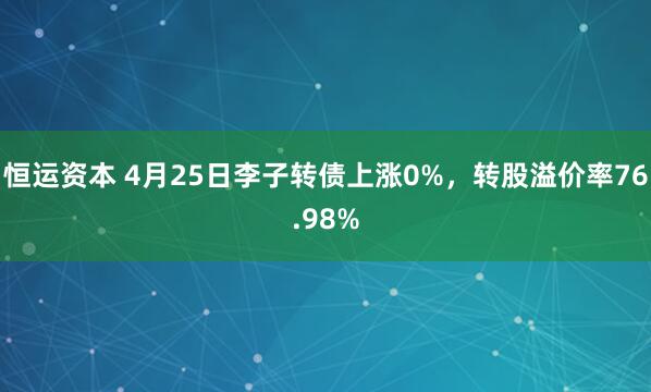 恒运资本 4月25日李子转债上涨0%，转股溢价率76.98%