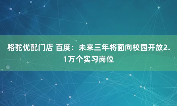 骆驼优配门店 百度：未来三年将面向校园开放2.1万个实习岗位