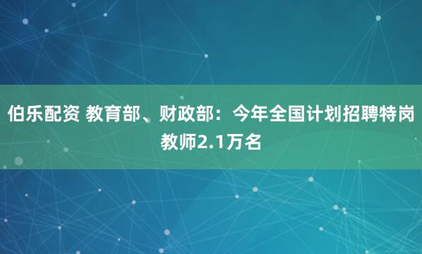 伯乐配资 教育部、财政部：今年全国计划招聘特岗教师2.1万名