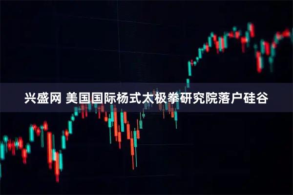 兴盛网 美国国际杨式太极拳研究院落户硅谷