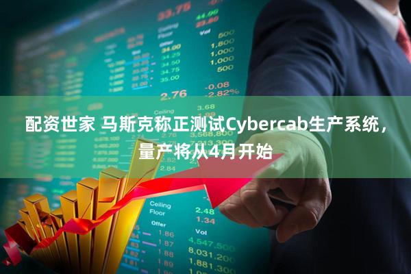 配资世家 马斯克称正测试Cybercab生产系统，量产将从4月开始