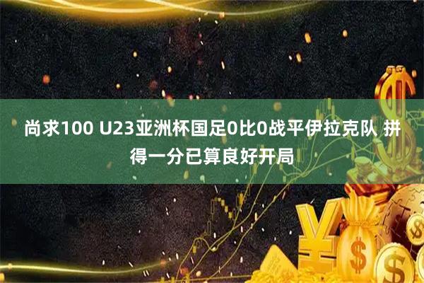 尚求100 U23亚洲杯国足0比0战平伊拉克队 拼得一分已算良好开局