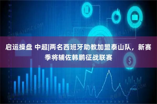 启运操盘 中超|两名西班牙助教加盟泰山队，新赛季将辅佐韩鹏征战联赛
