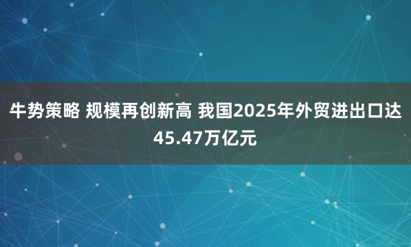 牛势策略 规模再创新高 我国2025年外贸进出口达45.47万亿元