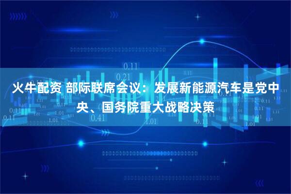 火牛配资 部际联席会议：发展新能源汽车是党中央、国务院重大战略决策