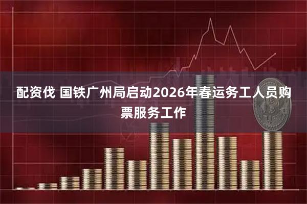 配资伐 国铁广州局启动2026年春运务工人员购票服务工作