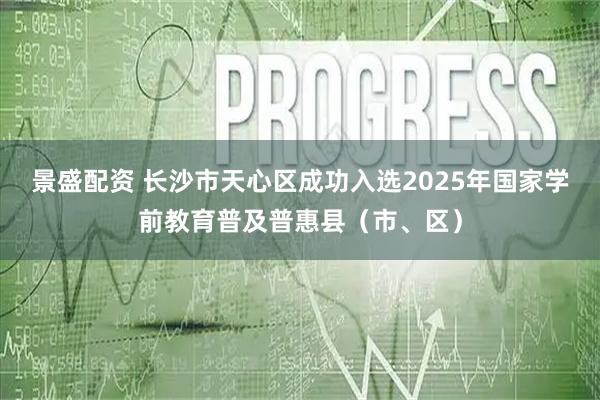 景盛配资 长沙市天心区成功入选2025年国家学前教育普及普惠县（市、区）