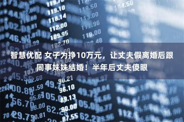 智慧优配 女子为挣10万元，让丈夫假离婚后跟同事妹妹结婚！半年后丈夫傻眼