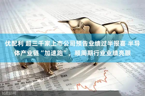 优配利 超三千家上市公司预告业绩过半报喜 半导体产业链“加速跑”，顺周期行业业绩亮眼