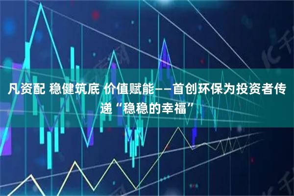 凡资配 稳健筑底 价值赋能——首创环保为投资者传递“稳稳的幸福”