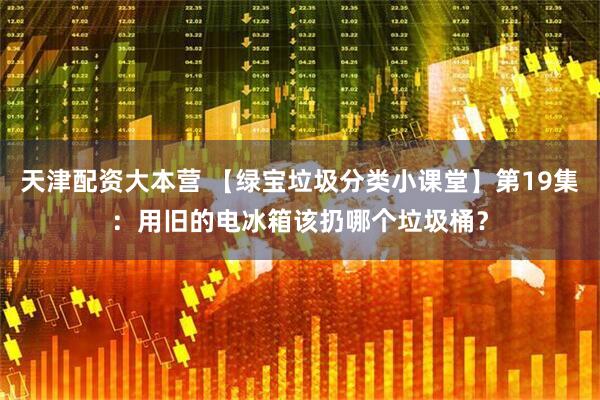 天津配资大本营 【绿宝垃圾分类小课堂】第19集：用旧的电冰箱该扔哪个垃圾桶？